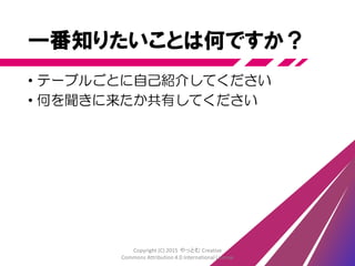 一番知りたいことは何ですか？
• テーブルごとに自己紹介してください
• 何を聞きに来たか共有してください
Copyright (C) 2015 やっとむ Creative
Commons Attribution 4.0 International License
 