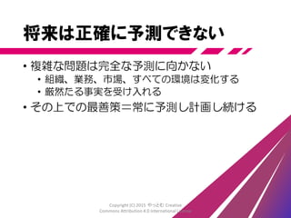 ……もし気ままに計画を変更してい
るなら、そうした労力はいくらかムダ
になるだろう。ムダを減らすために
最終責任時点で計画しよう。最終責
任時点(Last Responsible Moment)
とは、責任を持って判断を下せる最
終的なタイミングのことだ……
「アート・オブ・アジャイルデベロップメント」James Shore, Shane Warden オライリージャパン
Copyright (C) 2015 やっとむ Creative
Commons Attribution 4.0 International License
 