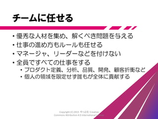改善する
• 問題を見つけて直す
1. 漏れを止める
2. 流れるようにする
3. 新たな流れを作る
“3 Faces of Kaizen”原田騎郎 http://www.slideshare.net/kiroh/3-faces-of-kaizen
• 全体最適を目指す
• 改善し続ける
• ふりかえりを定期的に実施(毎週～隔週)
Copyright (C) 2015 やっとむ Creative
Commons Attribution 4.0 International License
 