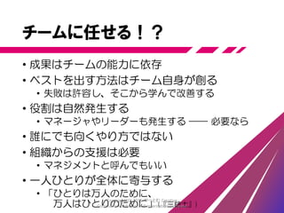 チームに任せる
• 優秀な人材を集め、解くべき問題を与える
• 仕事の進め方もルールも任せる
• マネージャ、リーダーなどを付けない
• 全員ですべての仕事をする
• プロダクト定義、分析、品質、開発、顧客折衝など
• 個人の領域を限定せず誰もが全体に貢献する
Copyright (C) 2015 やっとむ Creative
Commons Attribution 4.0 International License
 