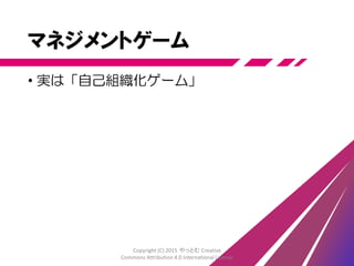 チームに任せる！？
• 成果はチームの能力に依存
• ベストを出す方法はチーム自身が創る
• 失敗は許容し、そこから学んで改善する
• 役割は自然発生する
• マネージャやリーダーも発生する ―― 必要なら
• 誰にでも向くやり方ではない
• 組織からの支援は必要
• マネジメントと呼んでもいい
• 一人ひとりが全体に寄与する
• 「ひとりは万人のために、
万人はひとりのために」(『三銃士』)
Copyright (C) 2015 やっとむ Creative
Commons Attribution 4.0 International License
 