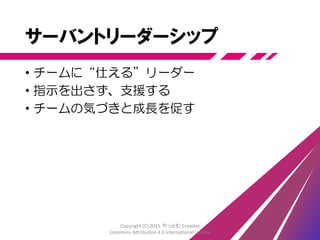 自己組織化
• ゴールと文化を共有する
• メンバー1人1人が自己判断で行動する
• 状況に合わせ柔軟に適応する
• 問題を解決し改善を重ね強いチームとなる
• 唯一絶対の解が存在しない
Copyright (C) 2015 やっとむ Creative
Commons Attribution 4.0 International License
 