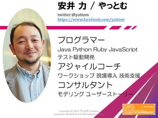安井 力 / やっとむ
twitter:@yattom
https://www.facebook.com/yattom
プログラマー
Java Python Ruby JavaScript
テスト駆動開発
アジャイルコーチ
ワークショップ 現場導入 技術支援
コンサルタント
モデリング ユーザーストーリー
Copyright (C) 2015 やっとむ Creative
Commons Attribution 4.0 International License
 