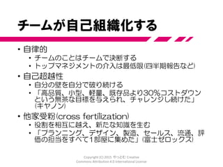 新製品開発の「新しい」方法
• 成功した新製品を開発した様子を調査
• 国内メーカーを中心に
• 富士ゼロックス、キヤノン、ホンダ、NEC、エプソン、ブラザー
• ３M、Xerox、Hewlett Packard (HP)
• 6つの特徴を提示
• 組み込まれた不安定さ
• 自己組織化するプロジェクトチーム
• 重なり合う開発フェーズ
• マルチ学習
• 巧妙なコントロール
• 組織へ学びを伝達する
Copyright (C) 2015 やっとむ Creative
Commons Attribution 4.0 International License
 