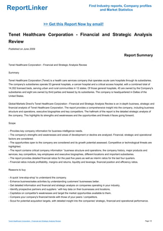 Find Industry reports, Company profiles
ReportLinker                                                                          and Market Statistics



                                              >> Get this Report Now by email!

Tenet Healthcare Corporation - Financial and Strategic Analysis
Review
Published on June 2009

                                                                                                                  Report Summary

Tenet Healthcare Corporation - Financial and Strategic Analysis Review


Summary


Tenet Healthcare Corporation (Tenet) is a health care services company that operates acute care hospitals through its subsidiaries.
The company's subsidiaries operate 53 general hospitals, a cancer hospital and a critical access hospital, with a combined total of
14,352 licensed beds, serving urban and rural communities in 12 states. Of those general hospitals, 45 are owned by the Company's
subsidiaries and eight are owned by third parties and leased by its subsidiaries. The company is headquartered in Dallas of the
United States.


Global Markets Direct's Tenet Healthcare Corporation - Financial and Strategic Analysis Review is an in-depth business, strategic and
financial analysis of Tenet Healthcare Corporation. The report provides a comprehensive insight into the company, including business
structure and operations, executive biographies and key competitors. The hallmark of the report is the detailed strategic analysis of
the company. This highlights its strengths and weaknesses and the opportunities and threats it faces going forward.


Scope


- Provides key company information for business intelligence needs.
- The company's strengths and weaknesses and areas of development or decline are analyzed. Financial, strategic and operational
factors are considered.
- The opportunities open to the company are considered and its growth potential assessed. Competitive or technological threats are
highlighted.
- The report contains critical company information ' business structure and operations, the company history, major products and
services, key competitors, key employees and executive biographies, different locations and important subsidiaries.
- The report provides detailed financial ratios for the past five years as well as interim ratios for the last four quarters.
- Financial ratios include profitability, margins and returns, liquidity and leverage, financial position and efficiency ratios.


Reasons to buy


- A quick 'one-stop-shop' to understand the company.
- Enhance business/sales activities by understanding customers' businesses better.
- Get detailed information and financial and strategic analysis on companies operating in your industry.
- Identify prospective partners and suppliers ' with key data on their businesses and locations.
- Capitalize on competitor's weaknesses and target the market opportunities available to them.
- Compare your company's financial trends with those of your peers / competitors.
- Scout for potential acquisition targets, with detailed insight into the companies' strategic, financial and operational performance.




Tenet Healthcare Corporation - Financial and Strategic Analysis Review                                                             Page 1/5
 