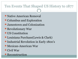 Ten Events That Shaped US History to 1877

Native American Removal
Columbus and Exploration
Jamestown and Colonization
Revolutionary War
US Constitution
Louisiana Purchase(Lewis & Clark)
Industrial Revolution in Early 1800’s
Mexican-American War
Civil War
Reconstruction
 