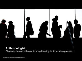 Anthropologist
     Observes human behavior to bring learning to innovation process

http://www.flickr.com/photos/thomashawk/2442371176
 