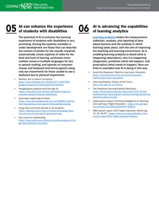 Contact North | Contact Nord is funded by the Government of Ontario
www.contactnorth.ca
AI can enhance the experience
of students with disabilities
The potential of AI to enhance the learning
experience of students with disabilities is very
promising. Among the systems available or
under development are those that can describe
the content of photos for the visually impaired,
automatically create captions of video for the
deaf and hard of hearing, synthesize more
realistic voices in multiple languages for text
to speech reading, and operate an onscreen
mouse and keyboard and text-to-speech using
only eye movements for those unable to use a
keyboard due to physical impairment:
• Realistic text to speech conversion - 			
https://www.theverge.com/2018/3/27/17167200/
google-ai-speech-tts-cloud-deepmind-wavenet
• Navigating the physical world through AI - 		
https://www.zdnet.com/article/microsoft-using-ai-to-
empower-people-living-with-disabilities/
• Automated captioning of videos - 			
https://www.technologyreview.com/s/603899/machine-
learning-opens-up-new-ways-to-help-disabled-people/
• Using voice command devices to aid students - 		
https://edscoop.com/voice-command-technology-alexa-
how-can-you-improve-teaching-and-learning
• Eye control for keyboarding - 			
https://www.zdnet.com/article/microsofts-windows-10-to-
get-eye-tracking-functionality/
AI is advancing the capabilities
of learning analytics
Learning analytics involve the measurement,
collection, analysis, and reporting of data
about learners and the contexts in which
learning takes place, with the aim of improving
the teaching and learning environment. AI is
enabling learning analytics to detail what is
happening (descriptive), why it is happening
(diagnostic), predictive (what will happen), and
prescriptive (what needs to happen). Here are
links to examples how AI is being in this way:
• AI and the Classroom: Machine Learning in Education -
https://trueinteraction.com/ai-and-the-classroom-
machine-learning-in-education/
• Learning Analytics: Visions of the Future -
http://oro.open.ac.uk/45312/
• The Predictive Learning Analytics Revolution - 		
https://library.educause.edu/resources/2015/10/the-
predictive-learning-analytics-revolution-leveraging-learning-
data-for-student-success
• Exploring the Impact of Artificial Intelligence on Teaching
and Learning in Higher Education - https://link.springer.
com/article/10.1186/s41039-017-0062-8
• NMC Horizon report: 2017 Higher Education Edition [pp.
14 -15, 46-47] - https://www.nmc.org/publication/nmc-
horizon-report-2017-higher-education-edition/
06
05
 