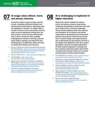 Contact North | Contact Nord is funded by the Government of Ontario
www.contactnorth.ca
AI usage raises ethical, moral,
and privacy concerns
AI systems require access to large amounts
of data, including confidential student and
faculty personal information, depending upon
the application. Therefore, its usage raises a
myriad of ethical, moral, and privacy concerns,
which must be addressed. Among them are
data security, consent to use personal data,
who is able to access the data, possible
misdiagnosis of students’ learning, potential
faulty student advising, and latent bias and
stereotyping in AI algorithms. Below are links
to articles that discuss such concerns:
• Sources of Big Data to Support Post-Secondary Education,
with Some Cautions - https://teachonline.ca/tools-trends/
how-use-technology-effectively/sources-big-data-support-
post-secondary-education-some-cautions
• Future of Privacy Forum - https://fpf.org/issues/higher-ed/
• AI is Ideological - https://newint.org/
features/2017/11/01/audrey-watters-ai
• Against the 3A’s of EdTech: AI, Analytics, and Adaptive
Technologies in Education - https://www.chronicle.com/
blogs/profhacker/against-the-3as-of-edtech-ai-analytics-
and-adaptive-technologies-in-education/64604
• The Ethics of Artificial Intelligence in Education -
https://universitybusiness.co.uk/Article/the-ethics-of-
artificial-intelligence-in-education-who-care
AI is challenging to implement in
higher education
Beyond the need to address the ethical,
moral, and privacy concerns raised above,
institutions attempting to implement and scale
up AI systems face numerous challenges.
These include questions about who will lead
and champion an AI initiative, who will be
responsible for developing and monitoring AI
policies and practices, what role faculty will
have in system design and implementation,
who understands the assumptions inherent in
the design of AI algorithms other than system
developers, what are the legal implications
of faulty student diagnosis or advising, and
how necessary technical support staff will be
recruited and retained? Issues such as these
are discussed in articles linked to below:
• The AI Revolution on Campus - https://er.educause.edu/
articles/2017/8/the-ai-revolution-on-campus
• Exploring the Impact of Artificial Intelligence in Teaching
and Learning in Higher Education - https://telrp.
springeropen.com/articles/10.1186/s41039-017-0062-8
• Artificial Intelligence Impacts on Higher Education -
http://aisel.aisnet.org/cgi/viewcontent.
cgi?article=1041&context=mwais2018
• Higher Education’s 2018 Trend Watch and Top 10
Strategic Technologies - https://library.educause.edu/
resources/2018/2/higher-educations-2018-trend-watch-
and-top-10-strategic-technologies
• Machine Learning and Higher Education - 		
https://er.educause.edu/articles/2017/12/machine-
learning-and-higher-education
07 08
 
