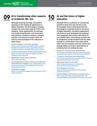 Contact North | Contact Nord is funded by the Government of Ontario
www.contactnorth.ca
AI is transforming other aspects
of academic life, too
Although teaching, learning, and student
advising are the leading AI applications in
higher education, the technology is making
inroads into many other aspects of life in the
academy. These applications, for example,
are transforming libraries, communication
with students, academic research, textbook
creation, and external outreach. Here are
links to some examples of AI’s influence in
these areas:
• Artificial Intelligence in the Library [podcast] - 		
https://er.educause.edu/multimedia/2018/7/artificial-
intelligence-in-the-library?utm_source=Informz&utm_
medium=Email&utm_campaign=ER#_zsrttLf1_zlhFFx4
• Computer Guided Science Tool Advances One Step Further -
https://www.bcm.edu/news/technology/knowledge-
integration-toolkit-advances
• BBookX Open Source Textbook Generator -
http://bbookx.psu.edu/
• How Georgia State University supports every student with
personalized text messaging - http://blog.admithub.com/
case-study-how-admithub-is-freezing-summer-melt-at-
georgia-state-university
• CampusNexus Engage - 				
https://www.campusmanagement.com/products/crm-for-
higher-education/
AI and the future of higher
education
Although there is a plethora of unanswered
questions about AI’s role and how it will
be managed, there is little doubt that the
technology is inexorably linked to the future
of higher education. Innovative applications
will continue to be developed and explored,
more programs and courses will include AI
and related topics, and existing curricula will
be adapted to provide students with the skills
needed in a world where many jobs will be
taken over by machines and new careers will
emerge. Below are links to descriptions of
initiatives that are leading the way:
• Georgia Tech Combines Jill with Personalization -
http://www.provost.gatech.edu/educational-innovation/
reports/lifetime-education/initiatives/AI-personalization
• 7 Things You Should Know About Robot Writers - 		
https://library.educause.edu/resources/2016/7/7-things-
you-should-know-about-robot-writers
• NMC Horizon Report Preview 2018 -		
https://library.educause.edu/~/media/files/
library/2018/4/previewhr2018.pdf
• The AI Revolution on Campus - 			
https://er.educause.edu/articles/2017/8/the-ai-
revolution-on-campus
• Artificial Intelligence Will Transform Universities. Here’s
How - https://www.weforum.org/agenda/2017/08/
artificial-intelligence-will-transform-universities-here-s-how/
10
09
 