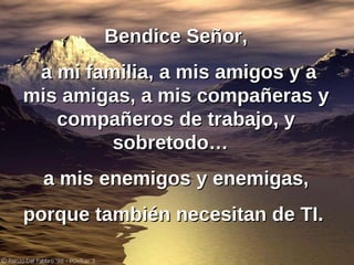 Bendice Señor, a mi familia, a mis amigos y a mis amigas, a mis compañeras y compañeros de trabajo, y sobretodo…  a mis enemigos y enemigas, porque también necesitan de TI.   