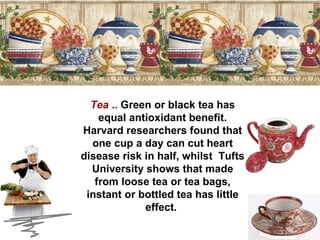 Tea  ..  Green or black tea has equal antioxidant benefit. Harvard researchers found that one cup a day can cut heart disease risk in half, whilst  Tufts University shows that made from loose tea or tea bags, instant or bottled tea has little effect.  