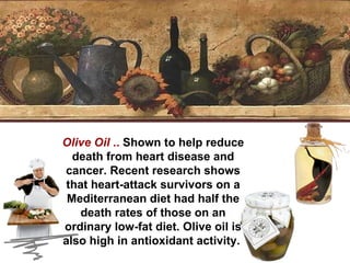 Olive Oil  ..  Shown to help reduce death from heart disease and cancer. Recent research shows that heart-attack survivors on a Mediterranean diet had half the death rates of those on an ordinary low-fat diet. Olive oil is also high in antioxidant activity.  