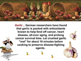 Garlic  ..  German researchers have found that garlic is packed with antioxidants known to help fend off cancer, heart disease, all-over aging, and prolong cancer survival time. Let crushed garlic "rest" for about 10 minutes before cooking to preserve disease-fighting agents.  