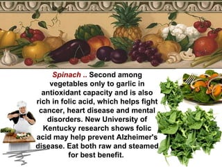 Spinach  ..  Second among vegetables only to garlic in antioxidant capacity and is also rich in folic acid, which helps fight cancer, heart disease and mental disorders. New University of Kentucky research shows folic acid may help prevent Alzheimer's disease. Eat both raw and steamed for best benefit.  