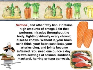 Salmon   , and other fatty fish. Contains high amounts of omega-3 fat that performs miracles throughout the body, fighting virtually every chronic disease known. Without it, your brain can't think, your heart can't beat, your arteries clog, and joints become inflamed. You need one ounce a day, or two servings of salmon, sardines, mackerel, herring or tuna per week.  