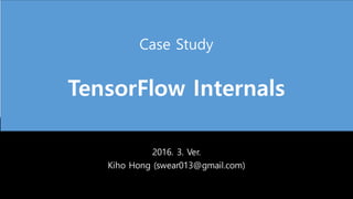 Case Study
TensorFlow Internals
2016. 3. Ver.
Kiho Hong (swear013@gmail.com)
 