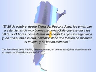 “ El 28 de octubre, desde Tierra del Fuego a Jujuy, las urnas van a estar llenas de muy buena memoria. Ojalá que ese día a las 20.30 o 21 horas, nos estemos mirando a los ojos los argentinos y, de una punta a la otra, hallamos dado una lección de madurez al mundo, y de buena memoria.” (Del Presidente de la Nación, Néstor Kirchner, en una de sus típicas alocuciones en su púlpito de Casa Rosada - 16/05/2007). 