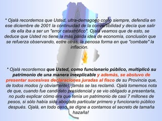 * Ojalá recordemos que Usted, ultra-demagogo como siempre, defendía en ese diciembre de 2001 la continuidad de la convertibilidad y decía que salir de ella iba a ser un "error catastrófico". Ojalá veamos que de esto, se deduce que Usted no tiene la más pálida idea de economía, conclusión que se refuerza observando, entre otras, la penosa forma en que "combate" la inflación.  * Ojalá recordemos  que Usted, como funcionario público, multiplicó su patrimonio de una manera inexplicable   y además, se abstuvo de presentar sucesivas declaraciones juradas al fisco  de su Provincia que, de todos modos (y obviamente), jamás se las reclamó. Ojalá tomemos nota de que, cuando fue candidato presidencial y se vio obligado a presentarla, no pudo explicar cómo era que tenía un patrimonio de casi 7 millones de pesos, si sólo había sido abogado particular primero y funcionario público después. Ojalá, en todo caso, se digne a contarnos el secreto de tamaña hazaña!  