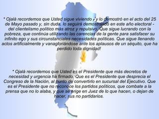 * Ojalá recordemos que Usted sigue viviendo - y lo demostró en el acto del 25 de Mayo pasado y, sin duda, lo seguirá demostrando en este año electoral - del clientelismo político más atroz y repulsivo. Que sigue lucrando con la pobreza, que continúa utilizando las carencias de la gente para satisfacer su infinito ego y sus circunstanciales necesidades políticas. Que sigue llenando actos artificialmente y vanagloriándose ante los aplausos de un séquito, que ha perdido toda dignidad!  * Ojalá recordemos que Usted es el Presidente que más decretos de necesidad y urgencia ha firmado. Que es el Presidente que desprecia el Congreso de la Nación, al punto de convertirlo en sucursal del Ejecutivo. Que es el Presidente que no reconoce los partidos políticos, que combate a la prensa que no lo alaba, y que se erige en Juez de lo que hacen, o dejan de hacer, sus no partidarios.  