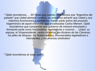 * Ojalá recordemos … SI! Ojalá que cuando recordemos esa "Argentina del pasado" que Usted siempre nombra, no omitamos advertir que Usted y sus máximos funcionarios y partidarios, fueron parte activa del proyecto hegemónico de aquel entonces, que encabezaba Carlos Menem. Ojalá recordemos que compartían ese gobierno de manera entusiasta y formando parte como funcionarios, legisladores o voceros … Usted, su esposa, el Vicepresidente, varios ministros, los titulares de las Cámaras, los jefes de bloques, los Gobernadores, innumerables legisladores e intendentes, y los jerarcas sindicales! * Ojalá recordemos al votar, que ... 
