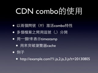 CDN combo的使⽤用
• 以兩個問號（??）激活combo特性
• 多個檔案之間⽤用逗號（,）分開
• ⽤用⼀一個?來表⽰示timestamp
• ⽤用來突破瀏覽器cache
• 例⼦子
• http://example.com??1.js,2.js,3.js?t=20130805
 