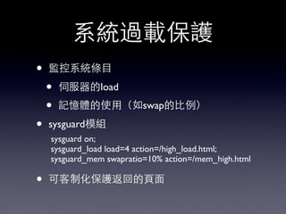 系統過載保護
• 監控系統條⺫⽬目
• 伺服器的load
• 記憶體的使⽤用（如swap的⽐比例）
• sysguard模組
• 可客制化保護返回的⾴頁⾯面
sysguard on;
sysguard_load load=4 action=/high_load.html;
sysguard_mem swapratio=10% action=/mem_high.html
 