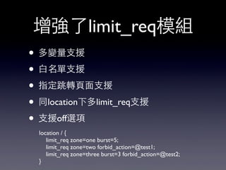 增強了limit_req模組
• 多變量⽀支援
• ⽩白名單⽀支援
• 指定跳轉⾴頁⾯面⽀支援
• 同location下多limit_req⽀支援
• ⽀支援off選項
location / {
limit_req zone=one burst=5;
limit_req zone=two forbid_action=@test1;
limit_req zone=three burst=3 forbid_action=@test2;
}
 