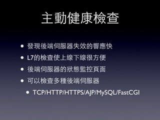 主動健康檢查
• 發現後端伺服器失效的響應快
• L7的檢查使上線下線很⽅方便
• 後端伺服器的狀態監控⾴頁⾯面
• 可以檢查多種後端伺服器
• TCP/HTTP/HTTPS/AJP/MySQL/FastCGI
 