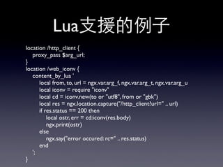 Lua⽀支援的例⼦子
location /http_client {
proxy_pass $arg_url;
}
location /web_iconv {
content_by_lua '
local from, to, url = ngx.var.arg_f, ngx.var.arg_t, ngx.var.arg_u
local iconv = require "iconv"
local cd = iconv.new(to or "utf8", from or "gbk")
local res = ngx.location.capture("/http_client?url=" .. url)
if res.status == 200 then
local ostr, err = cd:iconv(res.body)
ngx.print(ostr)
else
ngx.say("error occured: rc=" .. res.status)
end
';
}
 