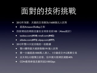 ⾯面對的技術挑戰
• 2012年淘寶、天貓的交易額為11600億元⼈人民幣
• 超過Amazon與eBay之和
• 四家網站的網路流量在全球排名前100（Alexa統計）
• taobao.com(#10) tmall.com(#42)
• alibaba.com(#72) alipay.com(#77)
• 2012年雙11⼤大促活動的⼀一些數據
• 雙11購物當天總銷售額191億⼈人民幣
• 第⼀一分鐘超過1000萬⼈人湧⼊入，1分鐘成交19.2萬筆交易
• 全天有2.13億獨⽴立訪客，佔中國⼤大陸網民總數40%
• CDN最⾼高峰值流量到達2100Gbps
 