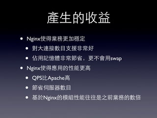 產⽣生的收益
• Nginx使得業務更加穩定
• 對⼤大連接數⺫⽬目⽀支援⾮非常好
• 佔⽤用記憶體⾮非常節省，更不會⽤用swap
• Nginx使得應⽤用的性能更⾼高
• QPS⽐比Apache⾼高
• 節省伺服器數⺫⽬目
• 基於Nginx的模組性能往往是之前業務的數倍
 