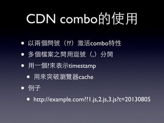 CDN combo的使⽤用
• 以兩個問號（??）激活combo特性
• 多個檔案之間⽤用逗號（,）分開
• ⽤用⼀一個?來表⽰示timestamp
• ⽤用來突破瀏覽器cache
• 例⼦子
• http://example.com??1.j...