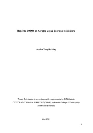 1
Benefits of OMT on Aerobic Group Exercise Instructors
Justine Teng Hui Ling
Thesis Submission in accordance with requirements for DIPLOMA in
OSTEOPATHY MANUAL PRACTICE (DOMP) by London College of Osteopathy
and Health Sciences
May 2021
 