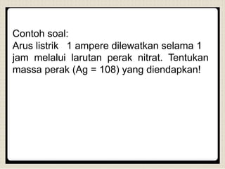 Contoh soal:
Arus listrik 1 ampere dilewatkan selama 1
jam melalui larutan perak nitrat. Tentukan
massa perak (Ag = 108) yang diendapkan!
 