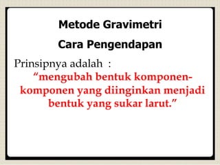 Metode Gravimetri
Cara Pengendapan
Prinsipnya adalah :
“mengubah bentuk komponen-
komponen yang diinginkan menjadi
bentuk yang sukar larut.”
 