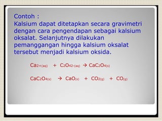 Contoh :
Kalsium dapat ditetapkan secara gravimetri
dengan cara pengendapan sebagai kalsium
oksalat. Selanjutnya dilakukan
pemanggangan hingga kalsium oksalat
tersebut menjadi kalsium oksida.
Ca2+(aq) + C2O42-(aq)  CaC2O4(s)
CaC2O4(s)  CaO(s) + CO2(g) + CO(g)
 