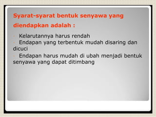 Syarat-syarat bentuk senyawa yang
diendapkan adalah :
Kelarutannya harus rendah
Endapan yang terbentuk mudah disaring dan
dicuci
Endapan harus mudah di ubah menjadi bentuk
senyawa yang dapat ditimbang
 