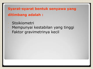 Syarat-syarat bentuk senyawa yang
ditimbang adalah :
Stoikiometri
Mempunyai kestabilan yang tinggi
Faktor gravimetrinya kecil
 