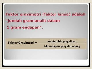 Faktor gravimetri (faktor kimia) adalah
“jumlah gram analit dalam
1 gram endapan“.
Faktor Gravimetri = Ar atau Mr yang dicari
Mr endapan yang ditimbang
 