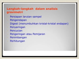 Langkah-langkah dalam analisis
gravimetri
Persiapan larutan sampel
Pengendapan
Digest (menumbuhkan kristal-kristal endapan)
Penyaringan
Pencucian
Pengeringan atau Pemijaran
Penimbangan
Perhitungan
 
