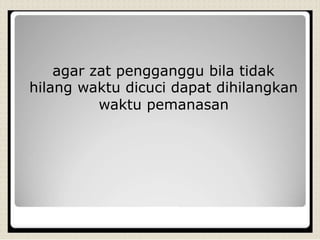 agar zat pengganggu bila tidak
hilang waktu dicuci dapat dihilangkan
waktu pemanasan
 