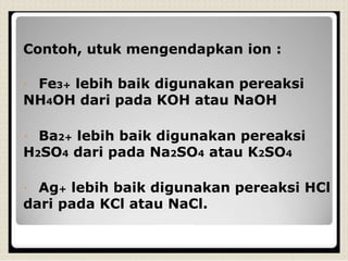 Contoh, utuk mengendapkan ion :
Fe3+ lebih baik digunakan pereaksi
NH4OH dari pada KOH atau NaOH
Ba2+ lebih baik digunakan pereaksi
H2SO4 dari pada Na2SO4 atau K2SO4
Ag+ lebih baik digunakan pereaksi HCl
dari pada KCl atau NaCl.
 