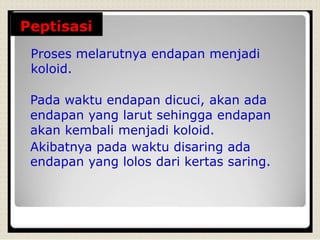 Peptisasi
Proses melarutnya endapan menjadi
koloid.
Pada waktu endapan dicuci, akan ada
endapan yang larut sehingga endapan
akan kembali menjadi koloid.
Akibatnya pada waktu disaring ada
endapan yang lolos dari kertas saring.
 