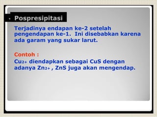 Terjadinya endapan ke-2 setelah
pengendapan ke-1. Ini disebabkan karena
ada garam yang sukar larut.
Contoh :
Cu2+ diendapkan sebagai CuS dengan
adanya Zn2+ , ZnS juga akan mengendap.
 