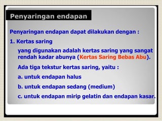 Penyaringan endapan dapat dilakukan dengan :
1. Kertas saring
yang digunakan adalah kertas saring yang sangat
rendah kadar abunya (Kertas Saring Bebas Abu).
Ada tiga tekstur kertas saring, yaitu :
a. untuk endapan halus
b. untuk endapan sedang (medium)
c. untuk endapan mirip gelatin dan endapan kasar.
 