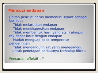 Mencuci endapan
Cairan pencuci harus memenuhi syarat sebagai
berikut ;
Tidak melarutkan endapan
Tidak mendispersikan endapan
Tidak membentuk hasil yang atsiri ataupun
tak dapat larut dengan endapan
Mudah menguap pada temperatur
pengeringan
Tidak mengandung zat yang mengganggu
untuk penetapan berikutnya terhadap filtrat.
Pencucian effektif : ?
 