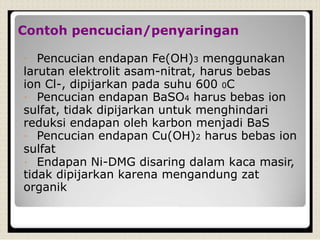 Contoh pencucian/penyaringan
Pencucian endapan Fe(OH)3 menggunakan
larutan elektrolit asam-nitrat, harus bebas
ion Cl-, dipijarkan pada suhu 600 0C
Pencucian endapan BaSO4 harus bebas ion
sulfat, tidak dipijarkan untuk menghindari
reduksi endapan oleh karbon menjadi BaS
Pencucian endapan Cu(OH)2 harus bebas ion
sulfat
Endapan Ni-DMG disaring dalam kaca masir,
tidak dipijarkan karena mengandung zat
organik
 