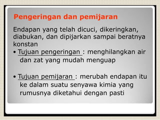 Pengeringan dan pemijaran
Endapan yang telah dicuci, dikeringkan,
diabukan, dan dipijarkan sampai beratnya
konstan
• Tujuan pengeringan : menghilangkan air
dan zat yang mudah menguap
• Tujuan pemijaran : merubah endapan itu
ke dalam suatu senyawa kimia yang
rumusnya diketahui dengan pasti
 