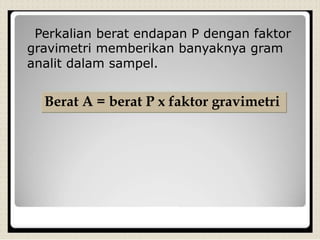 Perkalian berat endapan P dengan faktor
gravimetri memberikan banyaknya gram
analit dalam sampel.
Berat A = berat P x faktor gravimetri
 